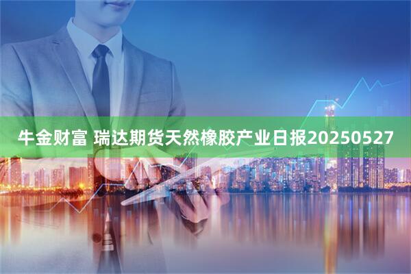 牛金财富 瑞达期货天然橡胶产业日报20250527
