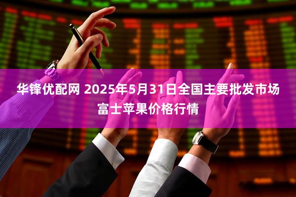 华锋优配网 2025年5月31日全国主要批发市场富士苹果价格行情