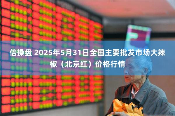 倍操盘 2025年5月31日全国主要批发市场大辣椒（北京红）价格行情