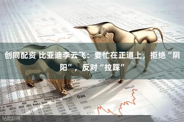创同配资 比亚迪李云飞：要忙在正道上，拒绝“阴阳”，反对“拉踩”