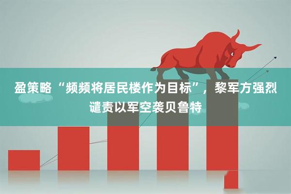 盈策略 “频频将居民楼作为目标”，黎军方强烈谴责以军空袭贝鲁特