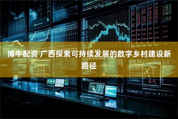 博牛配资 广西探索可持续发展的数字乡村建设新路径