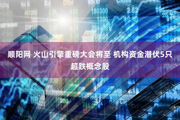 顺阳网 火山引擎重磅大会将至 机构资金潜伏5只超跌概念股