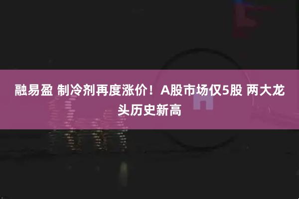 融易盈 制冷剂再度涨价！A股市场仅5股 两大龙头历史新高