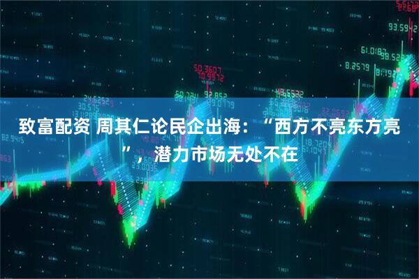 致富配资 周其仁论民企出海：“西方不亮东方亮”，潜力市场无处不在