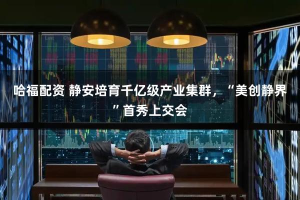 哈福配资 静安培育千亿级产业集群，“美创静界”首秀上交会