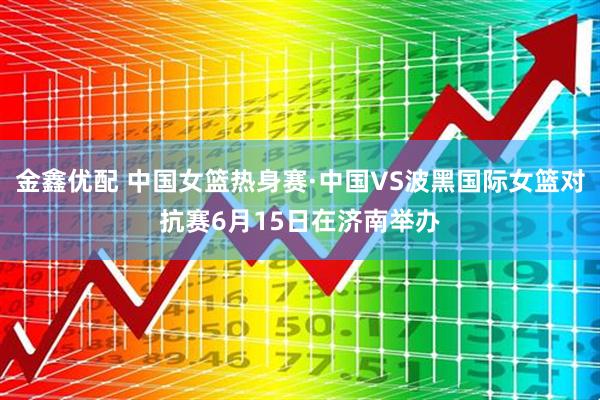金鑫优配 中国女篮热身赛·中国VS波黑国际女篮对抗赛6月15日在济南举办