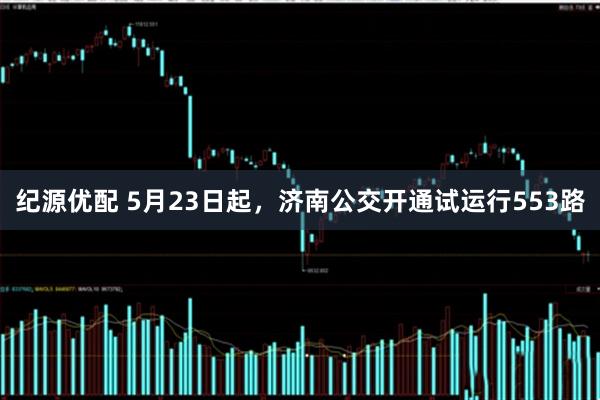 纪源优配 5月23日起，济南公交开通试运行553路