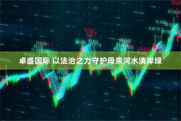 卓盛国际 以法治之力守护母亲河水清岸绿