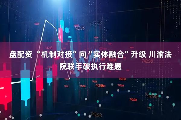 盘配资 “机制对接”向“实体融合”升级 川渝法院联手破执行难题