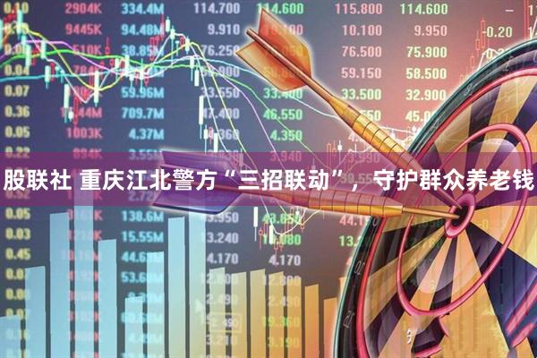 股联社 重庆江北警方“三招联动”，守护群众养老钱