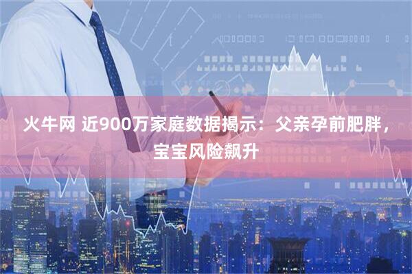 火牛网 近900万家庭数据揭示：父亲孕前肥胖，宝宝风险飙升