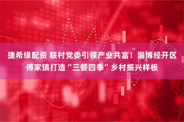 捷希缘配资 联村党委引领产业共富！淄博经开区傅家镇打造“三餐四季”乡村振兴样板