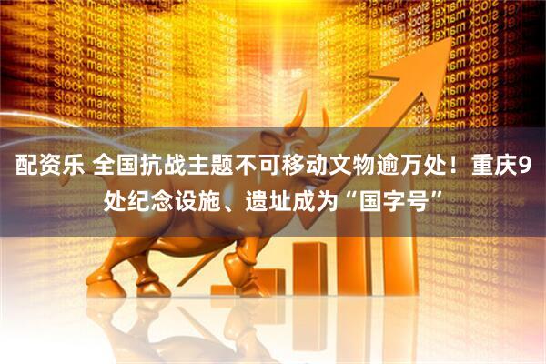 配资乐 全国抗战主题不可移动文物逾万处！重庆9处纪念设施、遗址成为“国字号”