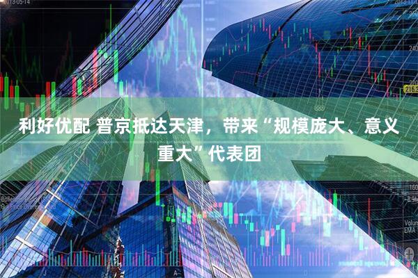 利好优配 普京抵达天津，带来“规模庞大、意义重大”代表团