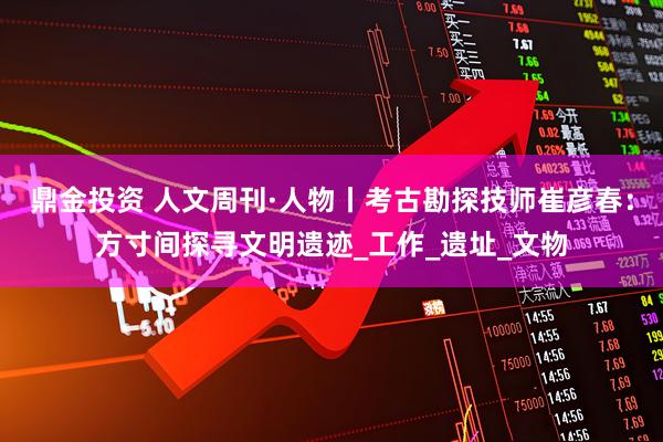 鼎金投资 人文周刊·人物丨考古勘探技师崔彦春：方寸间探寻文明遗迹_工作_遗址_文物