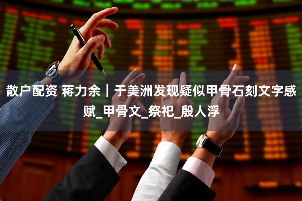 散户配资 蒋力余｜于美洲发现疑似甲骨石刻文字感赋_甲骨文_祭祀_殷人浮