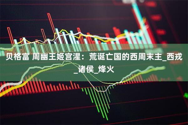 贝格富 周幽王姬宫湦：荒诞亡国的西周末主_西戎_诸侯_烽火
