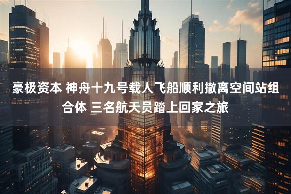 豪极资本 神舟十九号载人飞船顺利撤离空间站组合体 三名航天员踏上回家之旅