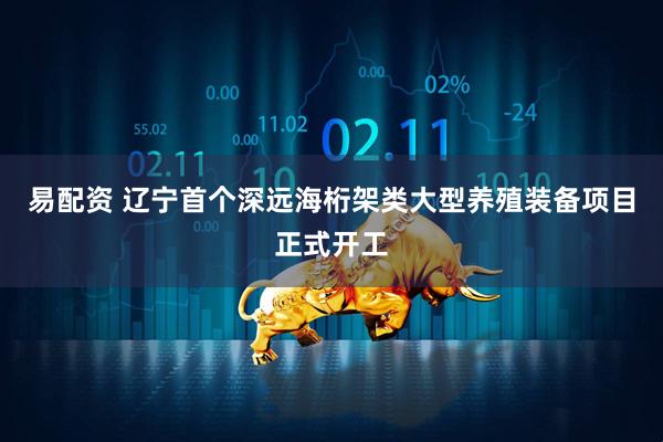 易配资 辽宁首个深远海桁架类大型养殖装备项目正式开工