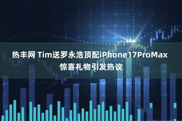热丰网 Tim送罗永浩顶配iPhone17ProMax 惊喜礼物引发热议