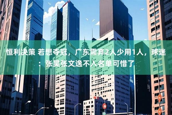恒利决策 若想夺冠，广东需弃2人少用1人，球迷：张昊张文逸不入名单可惜了