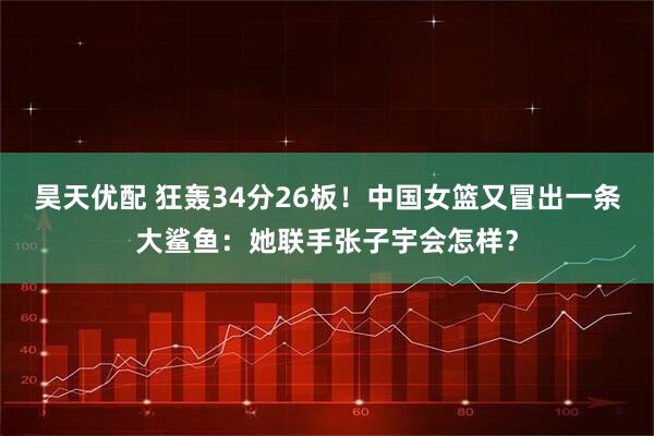 昊天优配 狂轰34分26板！中国女篮又冒出一条大鲨鱼：她联手张子宇会怎样？
