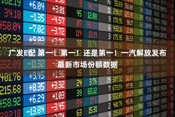 广发E配 第一！第一！还是第一！一汽解放发布最新市场份额数据