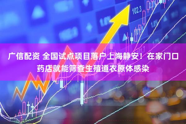 广信配资 全国试点项目落户上海静安！在家门口药店就能筛查生殖道衣原体感染