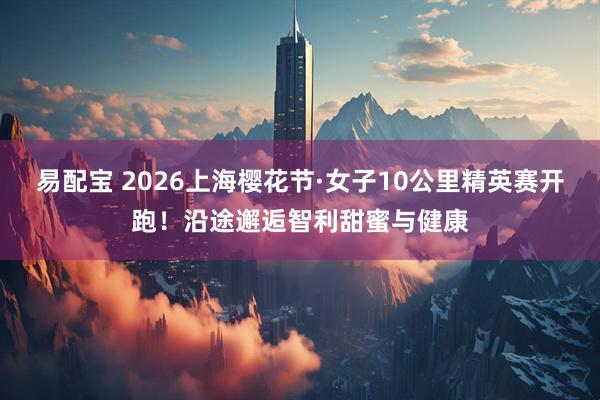 易配宝 2026上海樱花节·女子10公里精英赛开跑！沿途邂逅智利甜蜜与健康