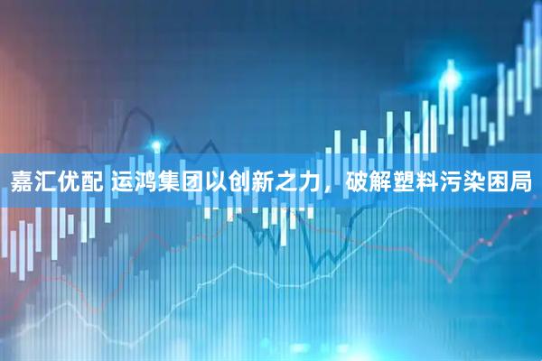 嘉汇优配 运鸿集团以创新之力，破解塑料污染困局