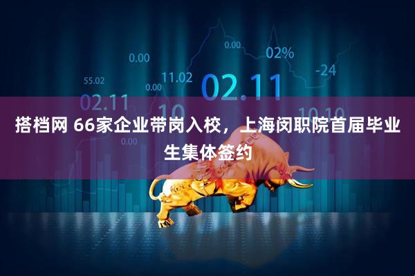 搭档网 66家企业带岗入校，上海闵职院首届毕业生集体签约