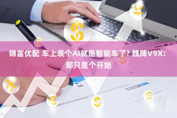 锦富优配 车上装个AI就是智能车了? 魏牌V9X: 那只是个开始